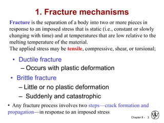 Chapter 8 - 3
1. Fracture mechanisms
• Ductile fracture
– Occurs with plastic deformation
• Brittle fracture
– Little or no plastic deformation
– Suddenly and catastrophic
Fracture is the separation of a body into two or more pieces in
response to an imposed stress that is static (i.e., constant or slowly
changing with time) and at temperatures that are low relative to the
melting temperature of the material.
The applied stress may be tensile, compressive, shear, or torsional;
• Any fracture process involves two steps—crack formation and
propagation—in response to an imposed stress
 