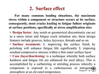 Chapter 8 - 36
2. Surface effect
For many common loading situations, the maximum
stress within a component or structure occurs at its surface.
consequently, most cracks leading to fatigue failure originate
at surface positions, specifically at stress amplification sites
• Design factor: Any notch or geometrical discontinuity can act
as a stress raiser and fatigue crack initiation site; these design
features include grooves, holes, keyways, threads and so on.
• Surface treatment: 1. improving the surface finish by
polishing will enhance fatigue life significantly 2. imposing
residual compressive stresses within a thin outer surface layer
• Case (layer)hardening: is a technique whereby both surface
hardness and fatigue life are enhanced for steel alloys. This is
accomplished by a carburizing or nitriding process whereby a
component is exposed to a carbonaceous or nitrogenous
atmosphere at an elevated temperature.
 