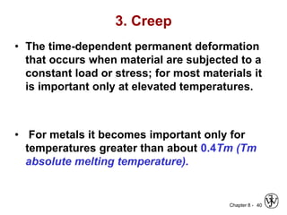 Chapter 8 -
3. Creep
• The time-dependent permanent deformation
that occurs when material are subjected to a
constant load or stress; for most materials it
is important only at elevated temperatures.
• For metals it becomes important only for
temperatures greater than about 0.4Tm (Tm
absolute melting temperature).
40
 