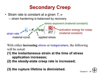 Chapter 8 - 44
• Strain rate is constant at a given T, s
-- strain hardening is balanced by recovery
stress exponent (material constant)
strain rate
activation energy for creep
(material constant)
applied stress
material const.







s

e
RT
Q
K c
n
s exp
2

Secondary Creep
With either increasing stress or temperature, the following
will be noted:
(1) the instantaneous strain at the time of stress
application increases;
(2) the steady-state creep rate is increased;
(3) the rupture lifetime is diminished.
 