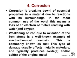 Chapter 8 -
4. Corrosion
• Corrosion is breaking down! of essential
properties in a material due to reactions
with its surroundings. In the most
common use of the word, this means a
loss of an electron of metals reacting with
water and oxygen
• Weakening of iron due to oxidation of the
iron atoms is a well-known example of
electrochemical corrosion. This is
commonly known as rust This type of
damage usually affects metallic materials,
and typically produces oxide(s) and/or
salt(s) of the original metal 49
 