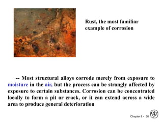 Chapter 8 - 50
Rust, the most familiar
example of corrosion
-- Most structural alloys corrode merely from exposure to
moisture in the air, but the process can be strongly affected by
exposure to certain substances. Corrosion can be concentrated
locally to form a pit or crack, or it can extend across a wide
area to produce general deterioration
 
