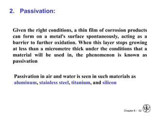 Chapter 8 - 52
2. Passivation:
Given the right conditions, a thin film of corrosion products
can form on a metal's surface spontaneously, acting as a
barrier to further oxidation. When this layer stops growing
at less than a micrometre thick under the conditions that a
material will be used in, the phenomenon is known as
passivation
Passivation in air and water is seen in such materials as
aluminum, stainless steel, titanium, and silicon
 