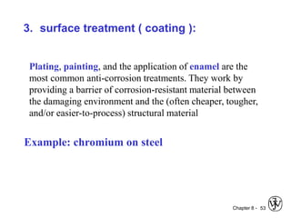 Chapter 8 - 53
3. surface treatment ( coating ):
Plating, painting, and the application of enamel are the
most common anti-corrosion treatments. They work by
providing a barrier of corrosion-resistant material between
the damaging environment and the (often cheaper, tougher,
and/or easier-to-process) structural material
Example: chromium on steel
 