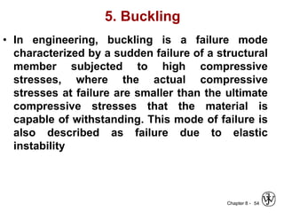 Chapter 8 -
5. Buckling
• In engineering, buckling is a failure mode
characterized by a sudden failure of a structural
member subjected to high compressive
stresses, where the actual compressive
stresses at failure are smaller than the ultimate
compressive stresses that the material is
capable of withstanding. This mode of failure is
also described as failure due to elastic
instability
54
 