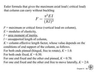 Chapter 8 - 56
Euler formula that gives the maximum axial load ( critical load)
that column can carry without buckling
F = maximum or critical force (vertical load on column),
E = modulus of elasticity,
I = area moment of inertia,
l = unsupported length of column,
K = column effective length factor, whose value depends on the
conditions of end support of the column, as follows.
For both ends pinned (hinged, free to rotate), K = 1.0.
For both ends fixed, K = 0.50.
For one end fixed and the other end pinned, K = 0.70.
For one end fixed and the other end free to move laterally, K = 2.0.
 
