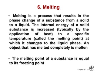 Chapter 8 -
6. Melting
• Melting is a process that results in the
phase change of a substance from a solid
to a liquid. The internal energy of a solid
substance is increased (typically by the
application of heat) to a specific
temperature (called the melting point) at
which it changes to the liquid phase. An
object that has melted completely is molten
• The melting point of a substance is equal
to its freezing point
57
 