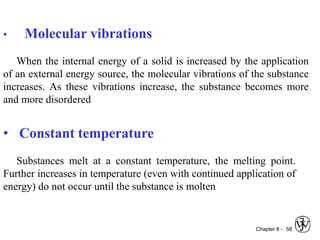 Chapter 8 - 58
• Molecular vibrations
When the internal energy of a solid is increased by the application
of an external energy source, the molecular vibrations of the substance
increases. As these vibrations increase, the substance becomes more
and more disordered
• Constant temperature
Substances melt at a constant temperature, the melting point.
Further increases in temperature (even with continued application of
energy) do not occur until the substance is molten
 