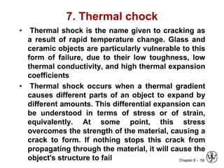 Chapter 8 -
7. Thermal chock
• Thermal shock is the name given to cracking as
a result of rapid temperature change. Glass and
ceramic objects are particularly vulnerable to this
form of failure, due to their low toughness, low
thermal conductivity, and high thermal expansion
coefficients
• Thermal shock occurs when a thermal gradient
causes different parts of an object to expand by
different amounts. This differential expansion can
be understood in terms of stress or of strain,
equivalently. At some point, this stress
overcomes the strength of the material, causing a
crack to form. If nothing stops this crack from
propagating through the material, it will cause the
object's structure to fail 59
 