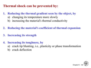 Chapter 8 - 60
Thermal shock can be prevented by:
1. Reducing the thermal gradient seen by the object, by
a) changing its temperature more slowly
b) increasing the material's thermal conductivity
2. Reducing the material's coefficient of thermal expansion
3. Increasing its strength
4. Increasing its toughness, by
a) crack tip blunting, i.e., plasticity or phase transformation
b) crack deflection
 