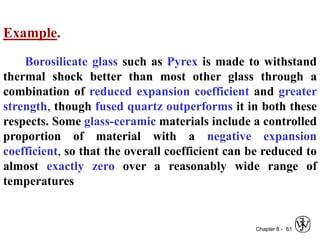 Chapter 8 - 61
Example.
Borosilicate glass such as Pyrex is made to withstand
thermal shock better than most other glass through a
combination of reduced expansion coefficient and greater
strength, though fused quartz outperforms it in both these
respects. Some glass-ceramic materials include a controlled
proportion of material with a negative expansion
coefficient, so that the overall coefficient can be reduced to
almost exactly zero over a reasonably wide range of
temperatures
 