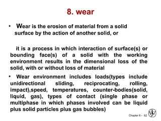 Chapter 8 -
8. wear
• Wear is the erosion of material from a solid
surface by the action of another solid, or
it is a process in which interaction of surface(s) or
bounding face(s) of a solid with the working
environment results in the dimensional loss of the
solid, with or without loss of material
• Wear environment includes loads(types include
unidirectional sliding, reciprocating, rolling,
impact),speed, temperatures, counter-bodies(solid,
liquid, gas), types of contact (single phase or
multiphase in which phases involved can be liquid
plus solid particles plus gas bubbles)
62
 