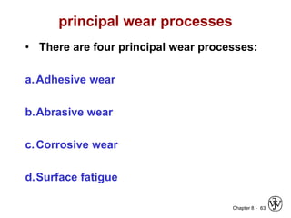Chapter 8 -
principal wear processes
• There are four principal wear processes:
a.Adhesive wear
b.Abrasive wear
c.Corrosive wear
d.Surface fatigue
63
 