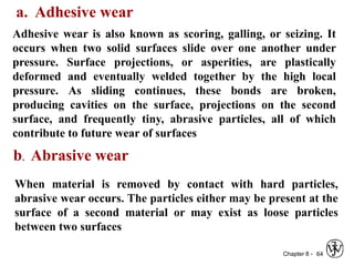 Chapter 8 - 64
a. Adhesive wear
Adhesive wear is also known as scoring, galling, or seizing. It
occurs when two solid surfaces slide over one another under
pressure. Surface projections, or asperities, are plastically
deformed and eventually welded together by the high local
pressure. As sliding continues, these bonds are broken,
producing cavities on the surface, projections on the second
surface, and frequently tiny, abrasive particles, all of which
contribute to future wear of surfaces
b. Abrasive wear
When material is removed by contact with hard particles,
abrasive wear occurs. The particles either may be present at the
surface of a second material or may exist as loose particles
between two surfaces
 