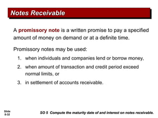 Slide
8-32
SO 5 Compute the maturity date of and interest on notes receivable.
SO 5 Compute the maturity date of and interest on notes receivable.
Notes Receivable
Notes Receivable
A promissory note is a written promise to pay a specified
amount of money on demand or at a definite time.
Promissory notes may be used:
1. when individuals and companies lend or borrow money,
2. when amount of transaction and credit period exceed
normal limits, or
3. in settlement of accounts receivable.
 