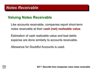Slide
8-37
Valuing Notes Receivable
SO 7 Describe how companies value notes receivable.
SO 7 Describe how companies value notes receivable.
Notes Receivable
Notes Receivable
Like accounts receivable, companies report short-term
notes receivable at their cash (net) realizable value.
Estimation of cash realizable value and bad debts
expense are done similarly to accounts receivable.
Allowance for Doubtful Accounts is used.
 