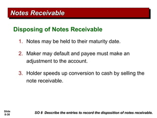Slide
8-38
Disposing of Notes Receivable
SO 8 Describe the entries to record the disposition of notes receivable.
SO 8 Describe the entries to record the disposition of notes receivable.
Notes Receivable
Notes Receivable
1. Notes may be held to their maturity date.
2. Maker may default and payee must make an
adjustment to the account.
3. Holder speeds up conversion to cash by selling the
note receivable.
 