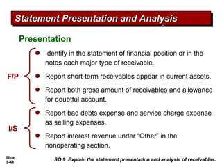 Slide
8-44
Presentation
SO 9 Explain the statement presentation and analysis of receivables.
SO 9 Explain the statement presentation and analysis of receivables.
Statement Presentation and Analysis
Statement Presentation and Analysis
Identify in the statement of financial position or in the
notes each major type of receivable.
Report short-term receivables appear in current assets.
Report both gross amount of receivables and allowance
for doubtful account.
Report bad debts expense and service charge expense
as selling expenses.
Report interest revenue under “Other” in the
nonoperating section.
F/P
I/S
 