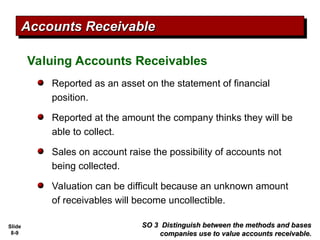 Slide
8-9
Valuing Accounts Receivables
Reported as an asset on the statement of financial
position.
Reported at the amount the company thinks they will be
able to collect.
Sales on account raise the possibility of accounts not
being collected.
Valuation can be difficult because an unknown amount
of receivables will become uncollectible.
SO 3 Distinguish between the methods and bases
SO 3 Distinguish between the methods and bases
companies use to value accounts receivable.
companies use to value accounts receivable.
Accounts Receivable
Accounts Receivable
 