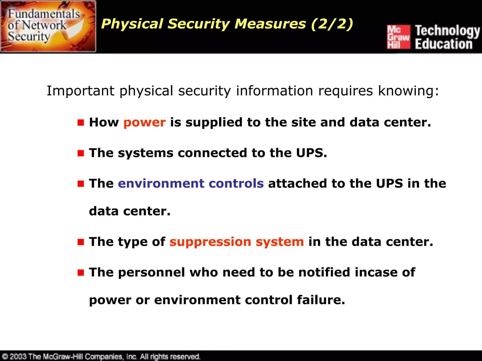 Physical Security Measures (2/2)



Important physical security information requires knowing:

      How power is supplied to the site and data center.

      The systems connected to the UPS.

      The environment controls attached to the UPS in the

      data center.

      The type of suppression system in the data center.

      The personnel who need to be notified incase of

      power or environment control failure.
 