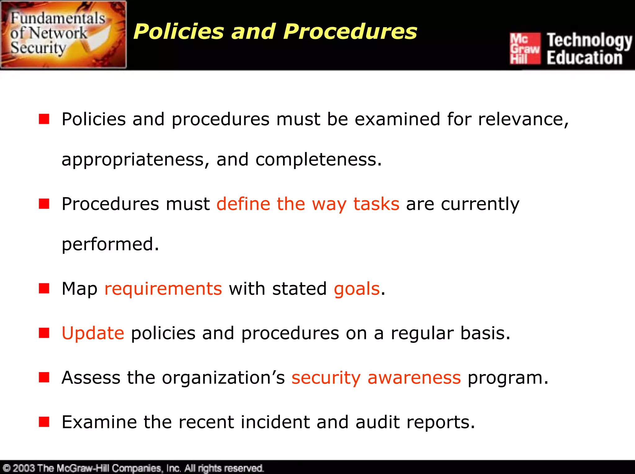 Policies and Procedures



Policies and procedures must be examined for relevance,

appropriateness, and completeness.

Procedures must define the way tasks are currently

performed.

Map requirements with stated goals.

Update policies and procedures on a regular basis.

Assess the organization’s security awareness program.

Examine the recent incident and audit reports.
 