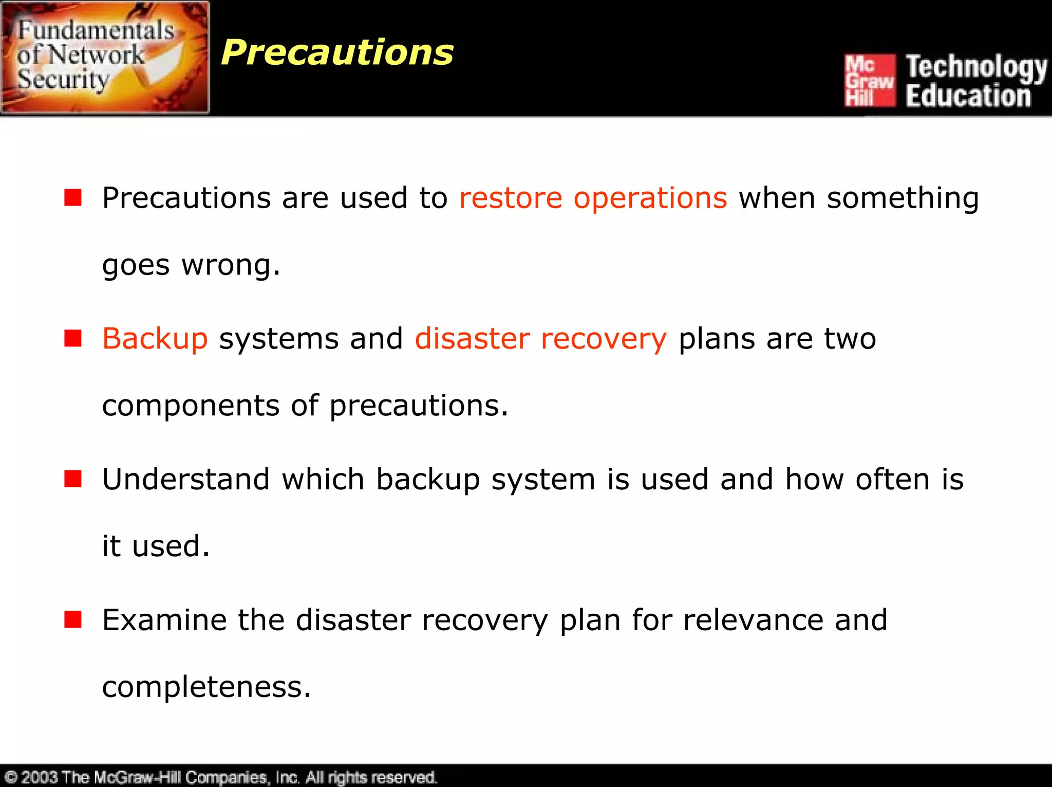 Precautions



Precautions are used to restore operations when something

goes wrong.

Backup systems and disaster recovery plans are two

components of precautions.

Understand which backup system is used and how often is

it used.

Examine the disaster recovery plan for relevance and

completeness.
 