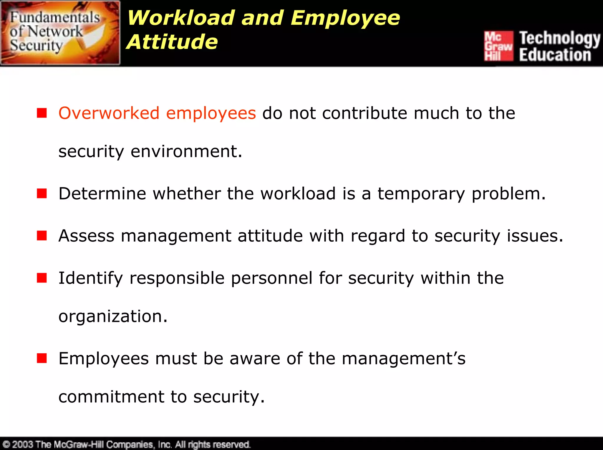 Workload and Employee
        Attitude


Overworked employees do not contribute much to the

security environment.

Determine whether the workload is a temporary problem.

Assess management attitude with regard to security issues.

Identify responsible personnel for security within the

organization.

Employees must be aware of the management’s

commitment to security.
 