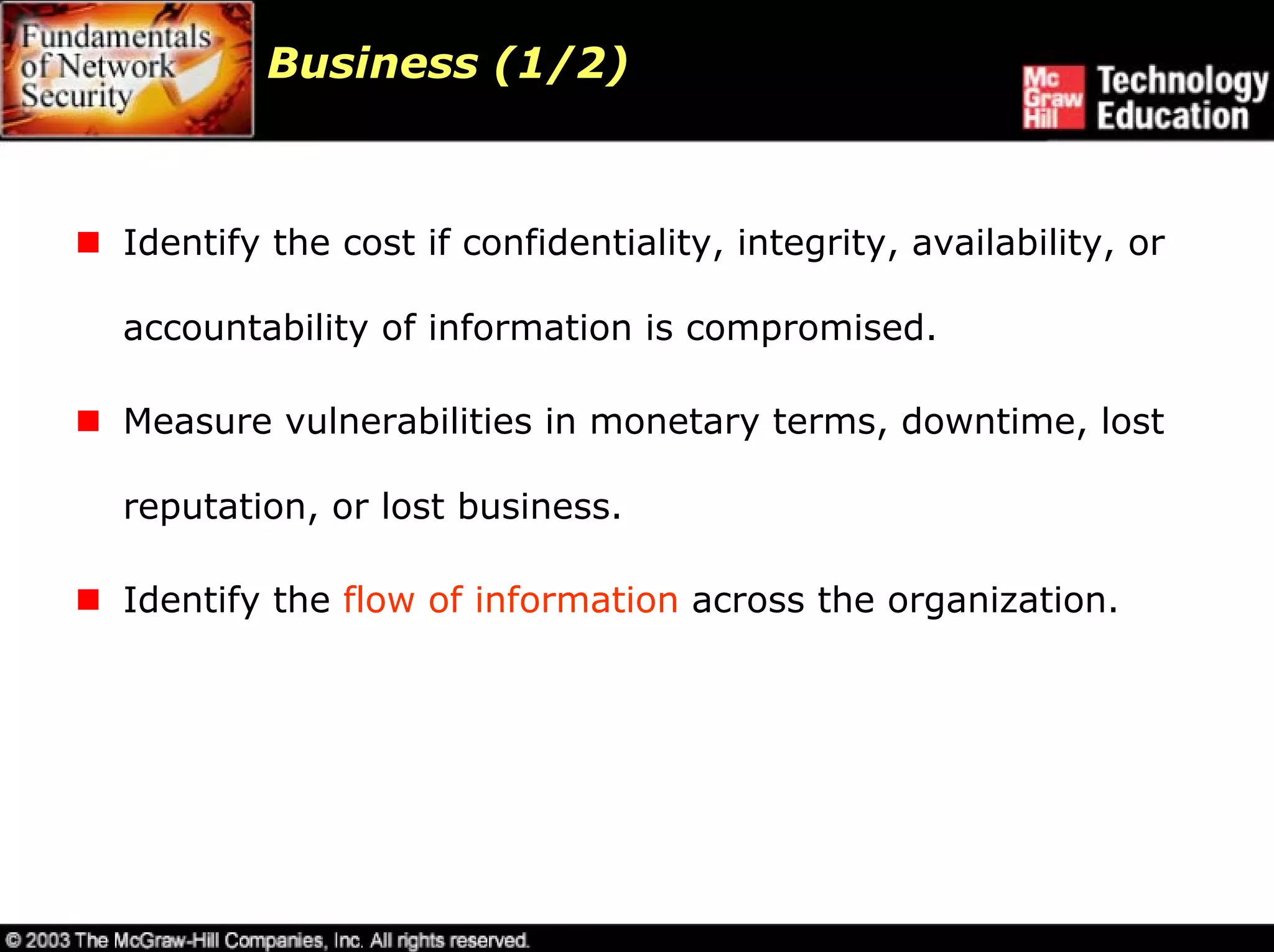 Business (1/2)



Identify the cost if confidentiality, integrity, availability, or

accountability of information is compromised.

Measure vulnerabilities in monetary terms, downtime, lost

reputation, or lost business.

Identify the flow of information across the organization.
 