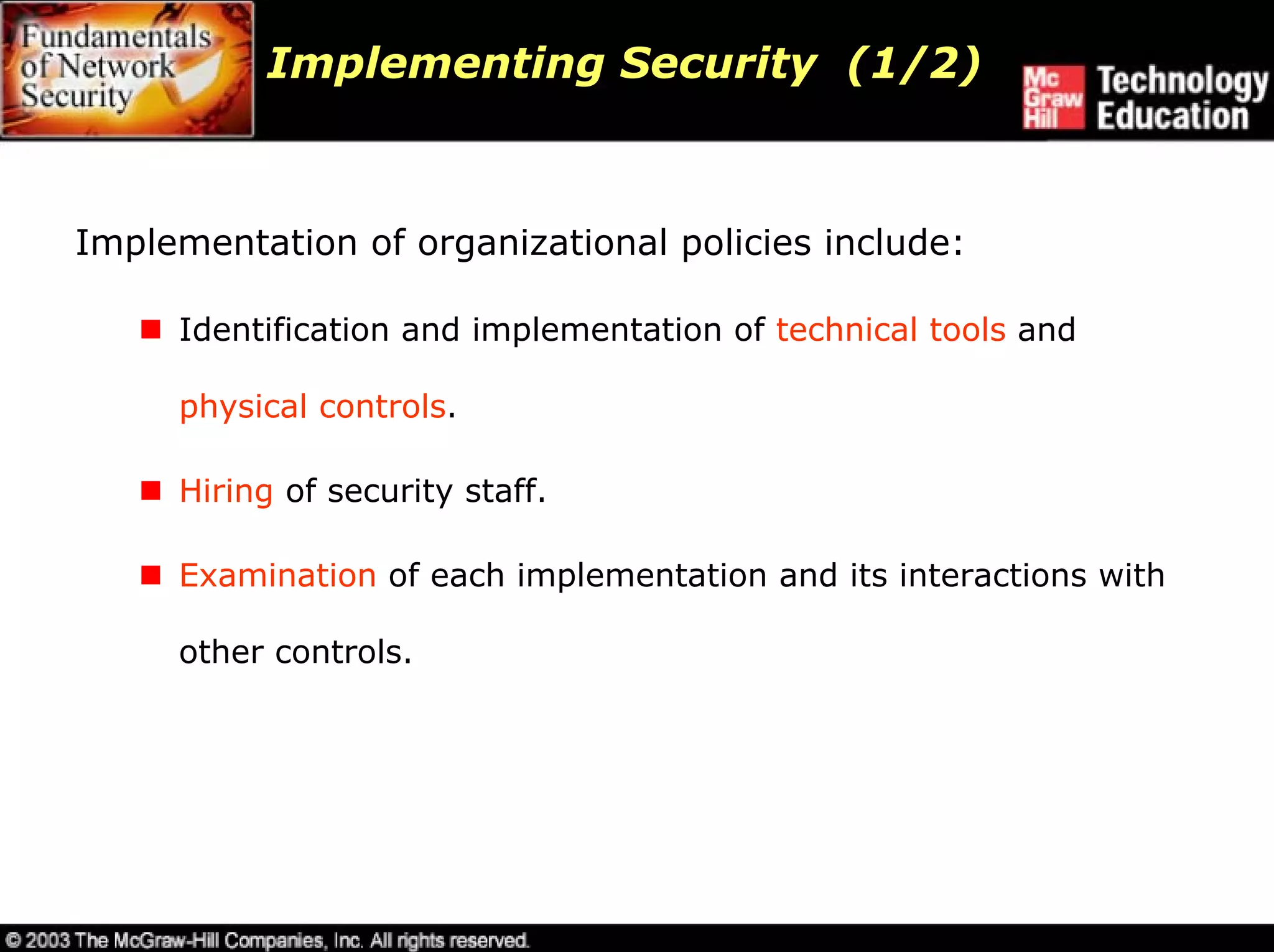 Implementing Security (1/2)



Implementation of organizational policies include:

     Identification and implementation of technical tools and

     physical controls.

     Hiring of security staff.

     Examination of each implementation and its interactions with

     other controls.
 