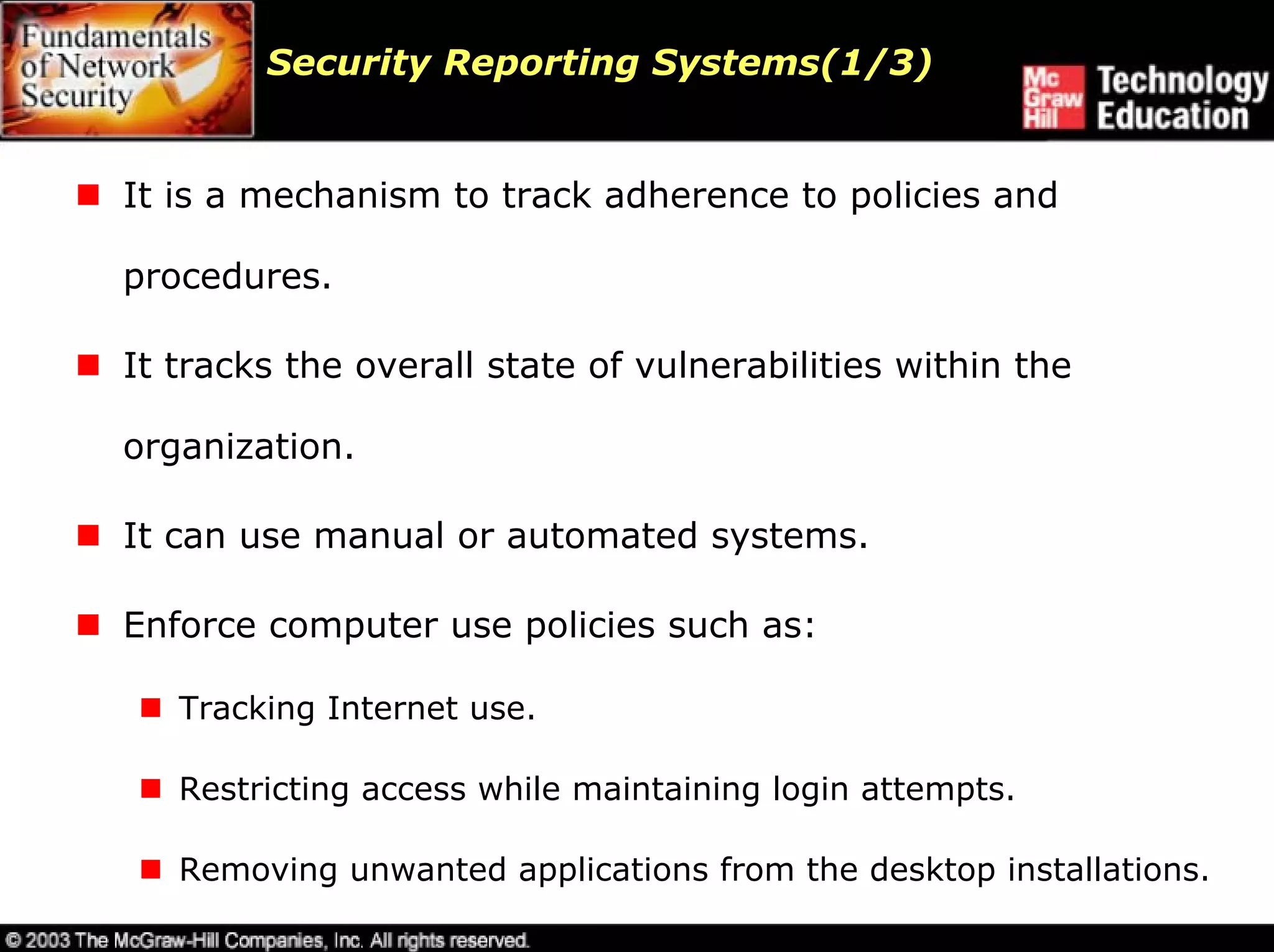 Security Reporting Systems(1/3)


It is a mechanism to track adherence to policies and

procedures.

It tracks the overall state of vulnerabilities within the

organization.

It can use manual or automated systems.

Enforce computer use policies such as:

   Tracking Internet use.

   Restricting access while maintaining login attempts.

   Removing unwanted applications from the desktop installations.
 