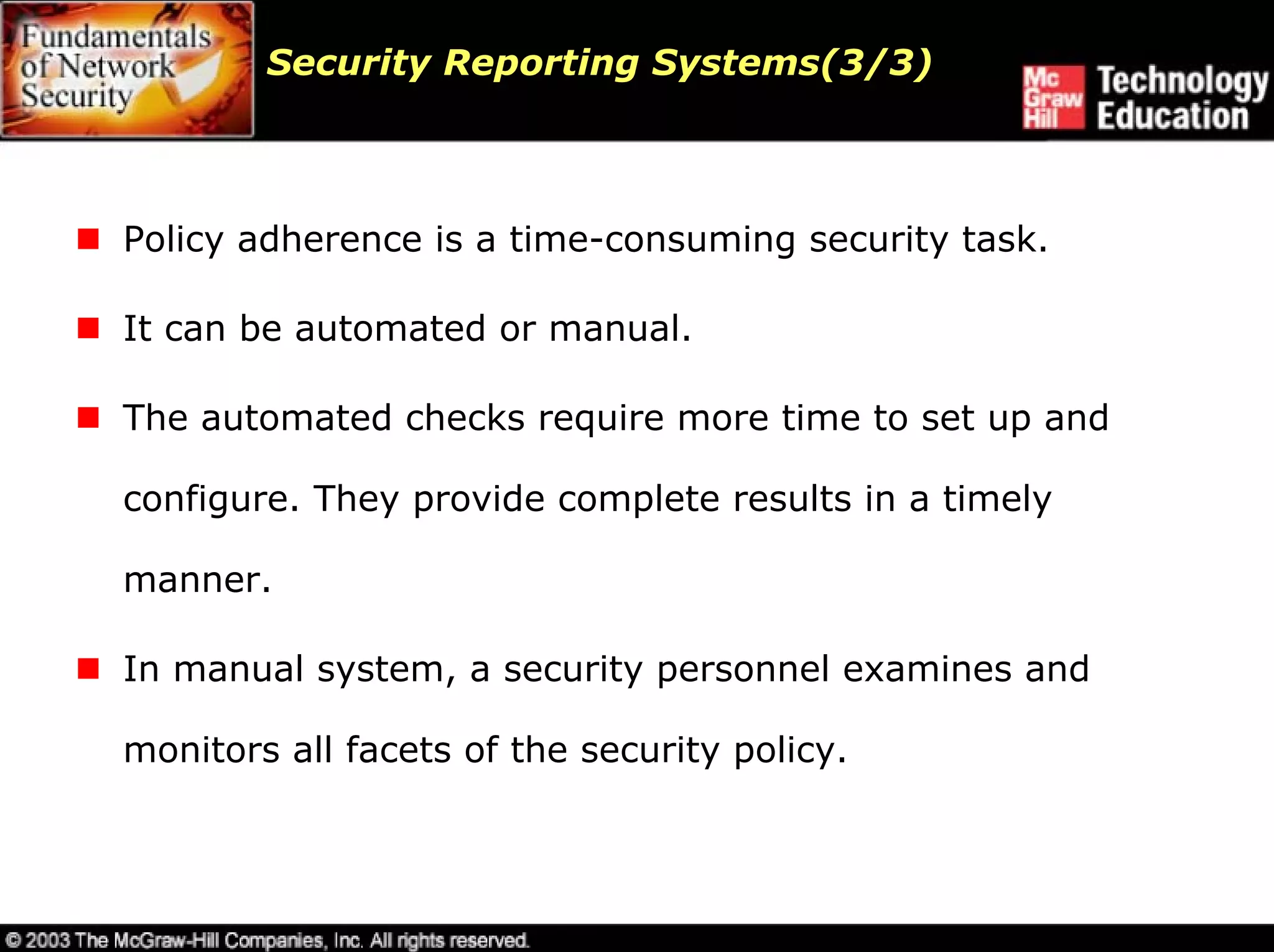Security Reporting Systems(3/3)



Policy adherence is a time-consuming security task.

It can be automated or manual.

The automated checks require more time to set up and

configure. They provide complete results in a timely

manner.

In manual system, a security personnel examines and

monitors all facets of the security policy.
 