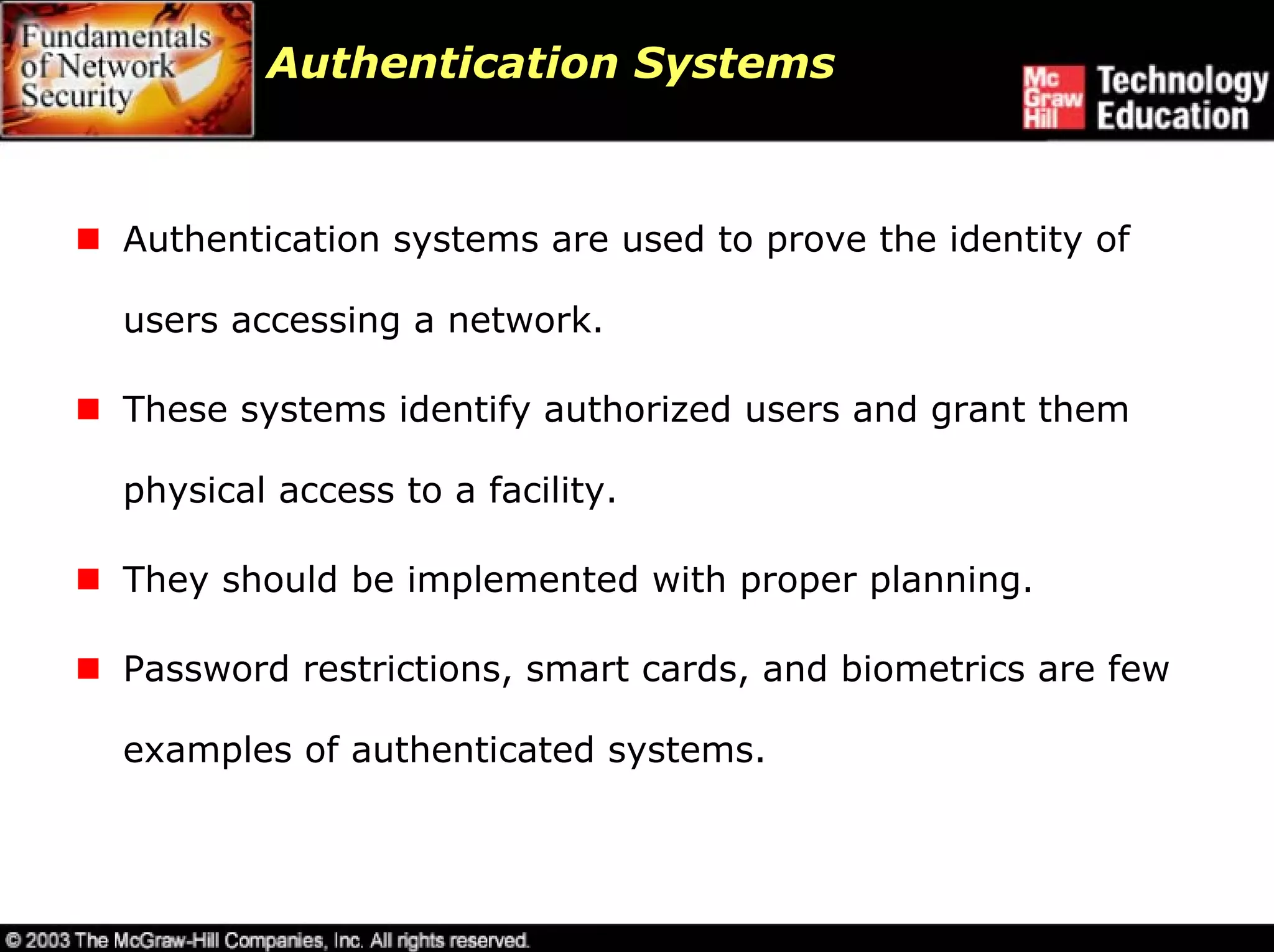 Authentication Systems



Authentication systems are used to prove the identity of

users accessing a network.

These systems identify authorized users and grant them

physical access to a facility.

They should be implemented with proper planning.

Password restrictions, smart cards, and biometrics are few

examples of authenticated systems.
 