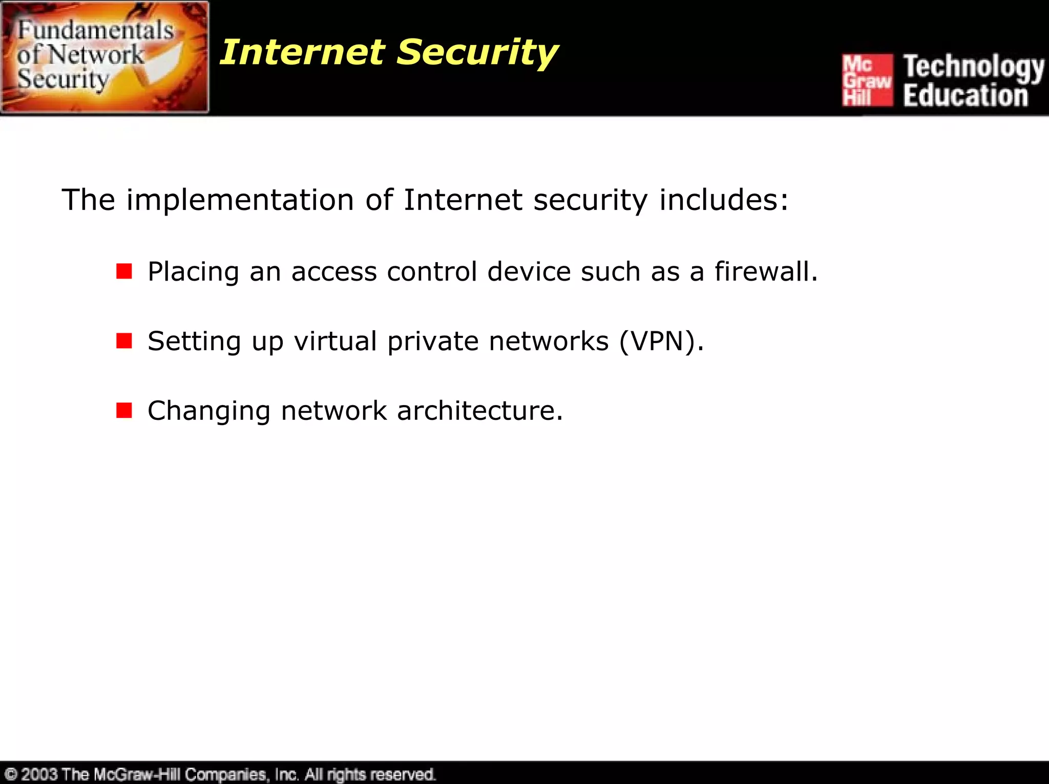Internet Security



The implementation of Internet security includes:

     Placing an access control device such as a firewall.

     Setting up virtual private networks (VPN).

     Changing network architecture.
 