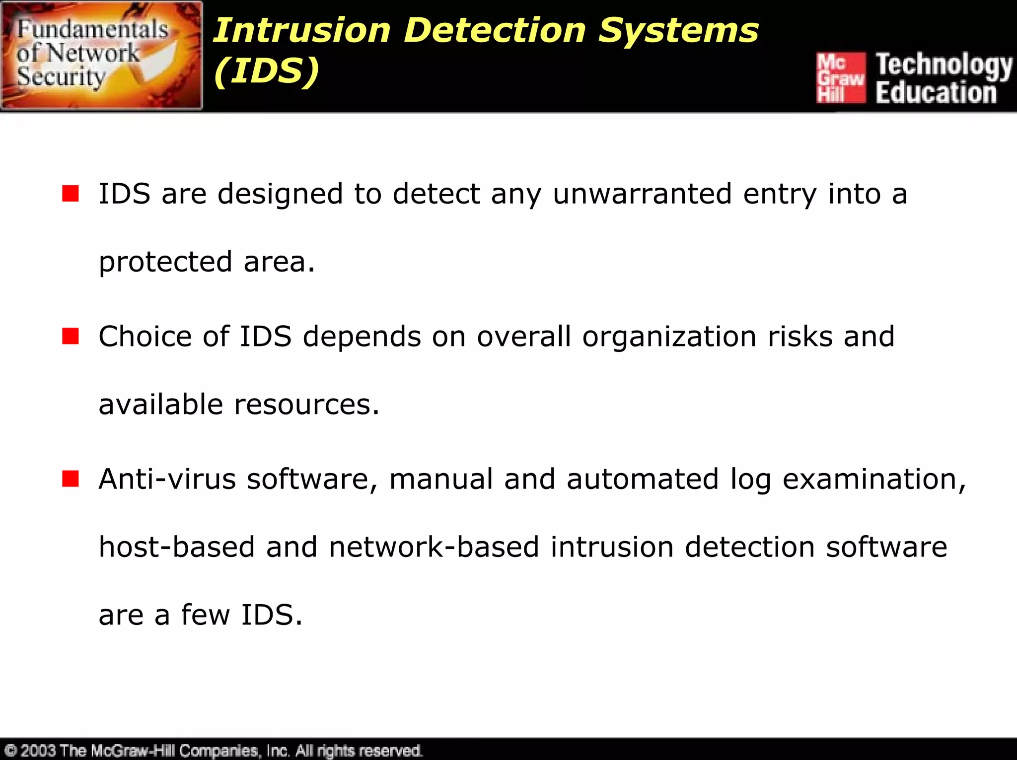 Intrusion Detection Systems
        (IDS)


IDS are designed to detect any unwarranted entry into a

protected area.

Choice of IDS depends on overall organization risks and

available resources.

Anti-virus software, manual and automated log examination,

host-based and network-based intrusion detection software

are a few IDS.
 