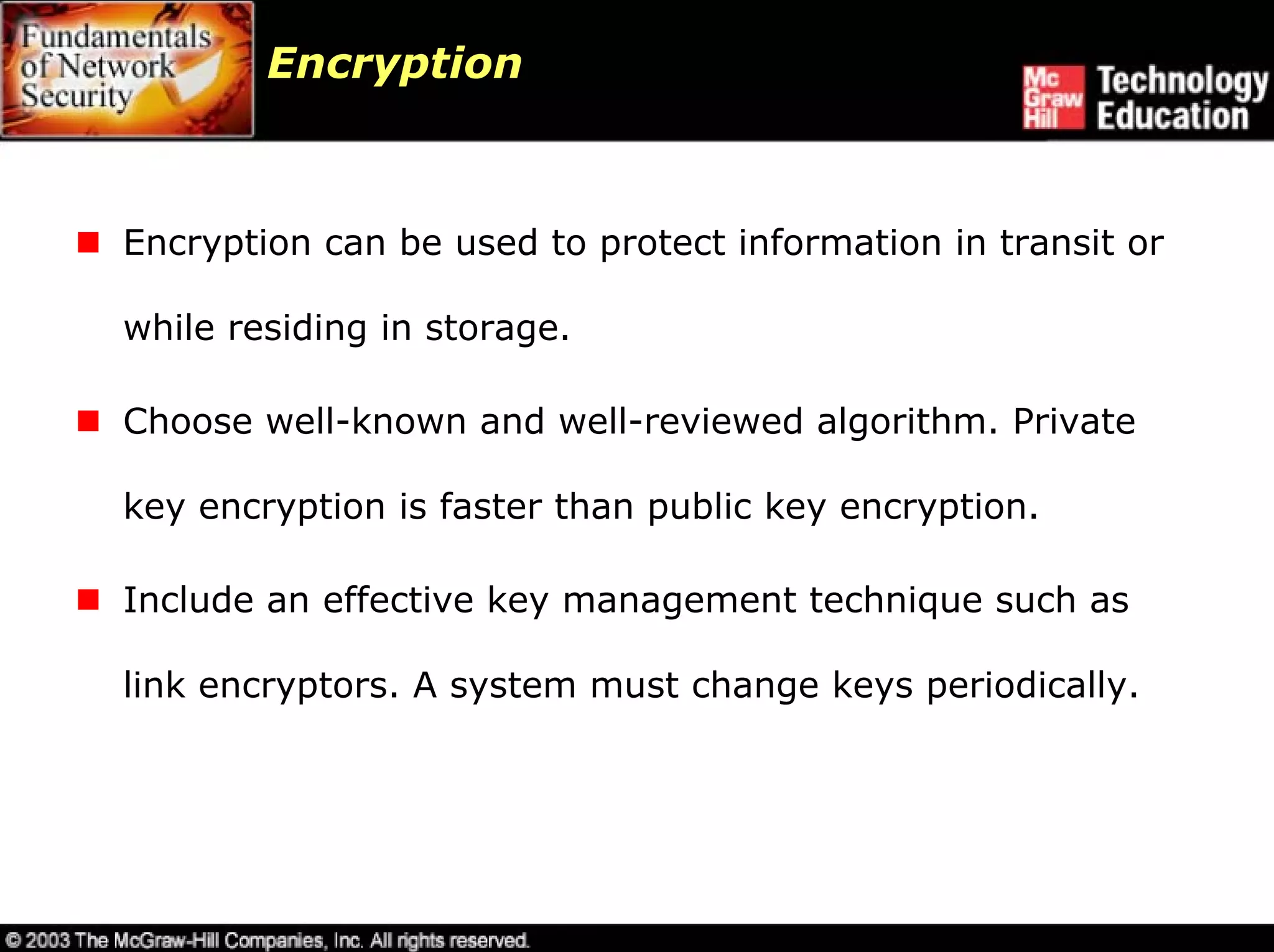 Encryption



Encryption can be used to protect information in transit or

while residing in storage.

Choose well-known and well-reviewed algorithm. Private

key encryption is faster than public key encryption.

Include an effective key management technique such as

link encryptors. A system must change keys periodically.
 