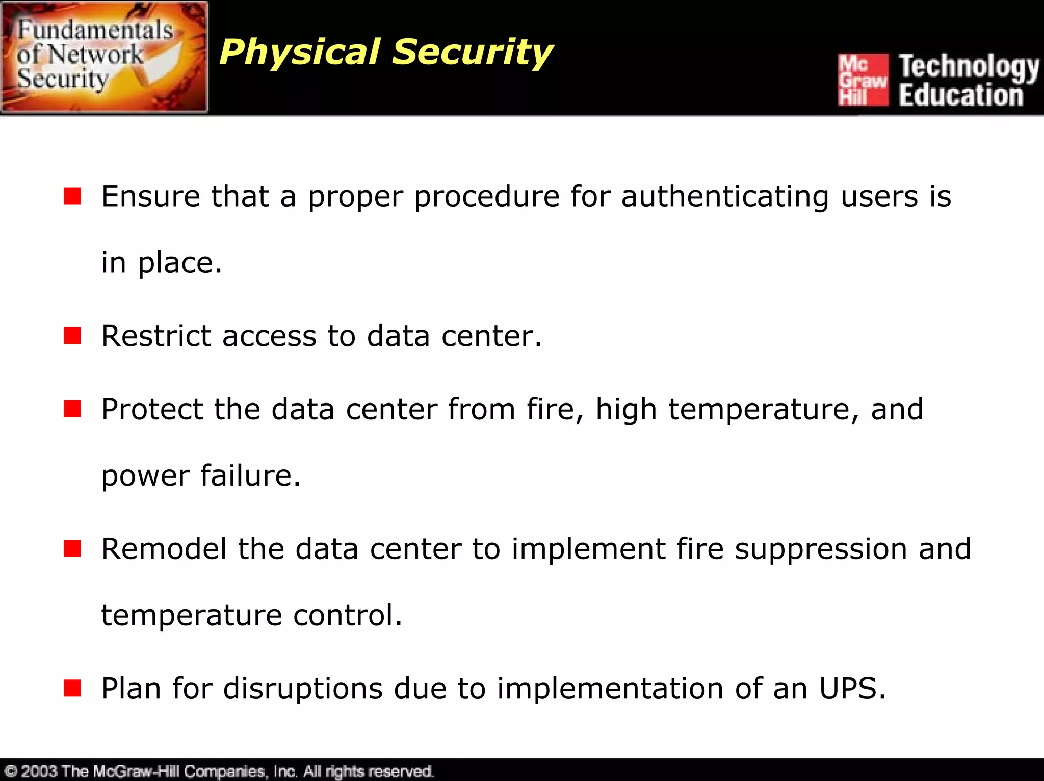 Physical Security



Ensure that a proper procedure for authenticating users is

in place.

Restrict access to data center.

Protect the data center from fire, high temperature, and

power failure.

Remodel the data center to implement fire suppression and

temperature control.

Plan for disruptions due to implementation of an UPS.
 