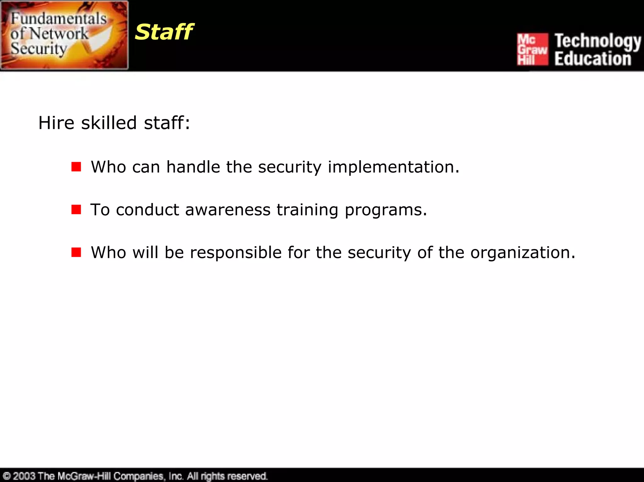 Staff



Hire skilled staff:

      Who can handle the security implementation.

      To conduct awareness training programs.

      Who will be responsible for the security of the organization.
 