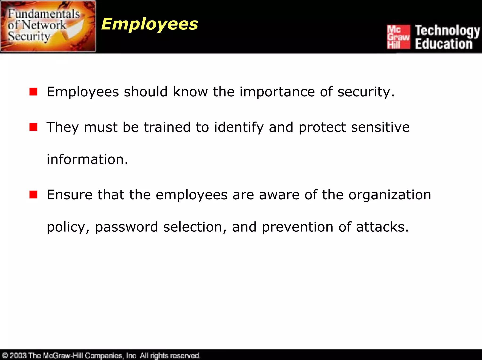 Employees



Employees should know the importance of security.

They must be trained to identify and protect sensitive

information.

Ensure that the employees are aware of the organization

policy, password selection, and prevention of attacks.
 