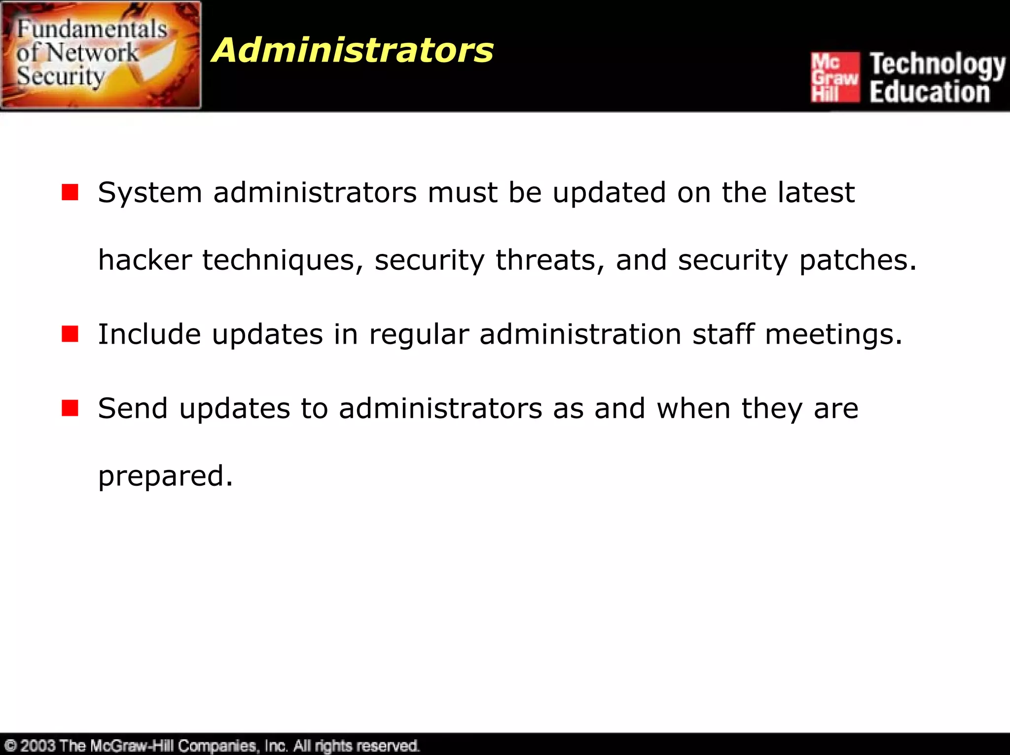 Administrators



System administrators must be updated on the latest

hacker techniques, security threats, and security patches.

Include updates in regular administration staff meetings.

Send updates to administrators as and when they are

prepared.
 