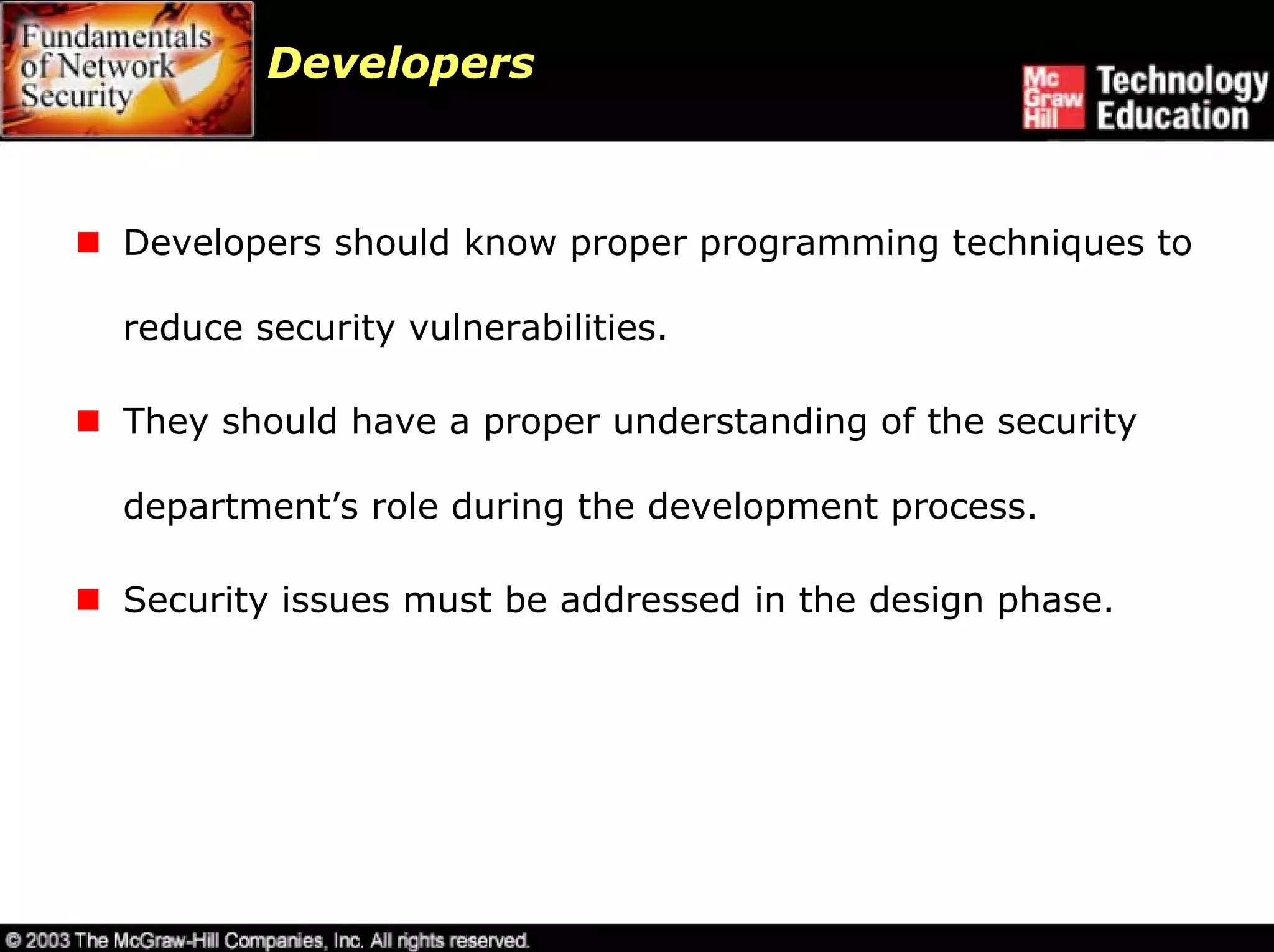 Developers



Developers should know proper programming techniques to

reduce security vulnerabilities.

They should have a proper understanding of the security

department’s role during the development process.

Security issues must be addressed in the design phase.
 