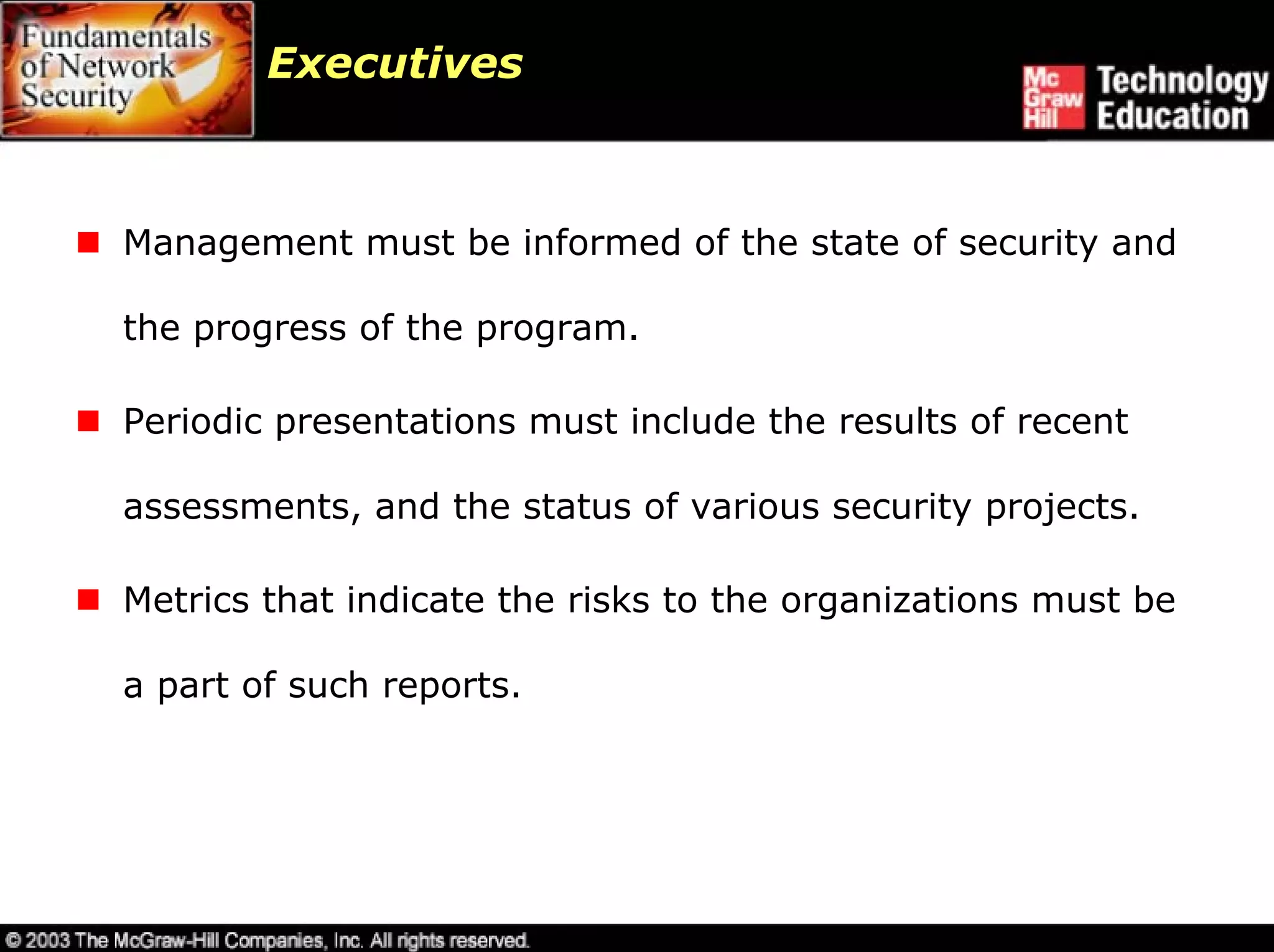 Executives



Management must be informed of the state of security and

the progress of the program.

Periodic presentations must include the results of recent

assessments, and the status of various security projects.

Metrics that indicate the risks to the organizations must be

a part of such reports.
 