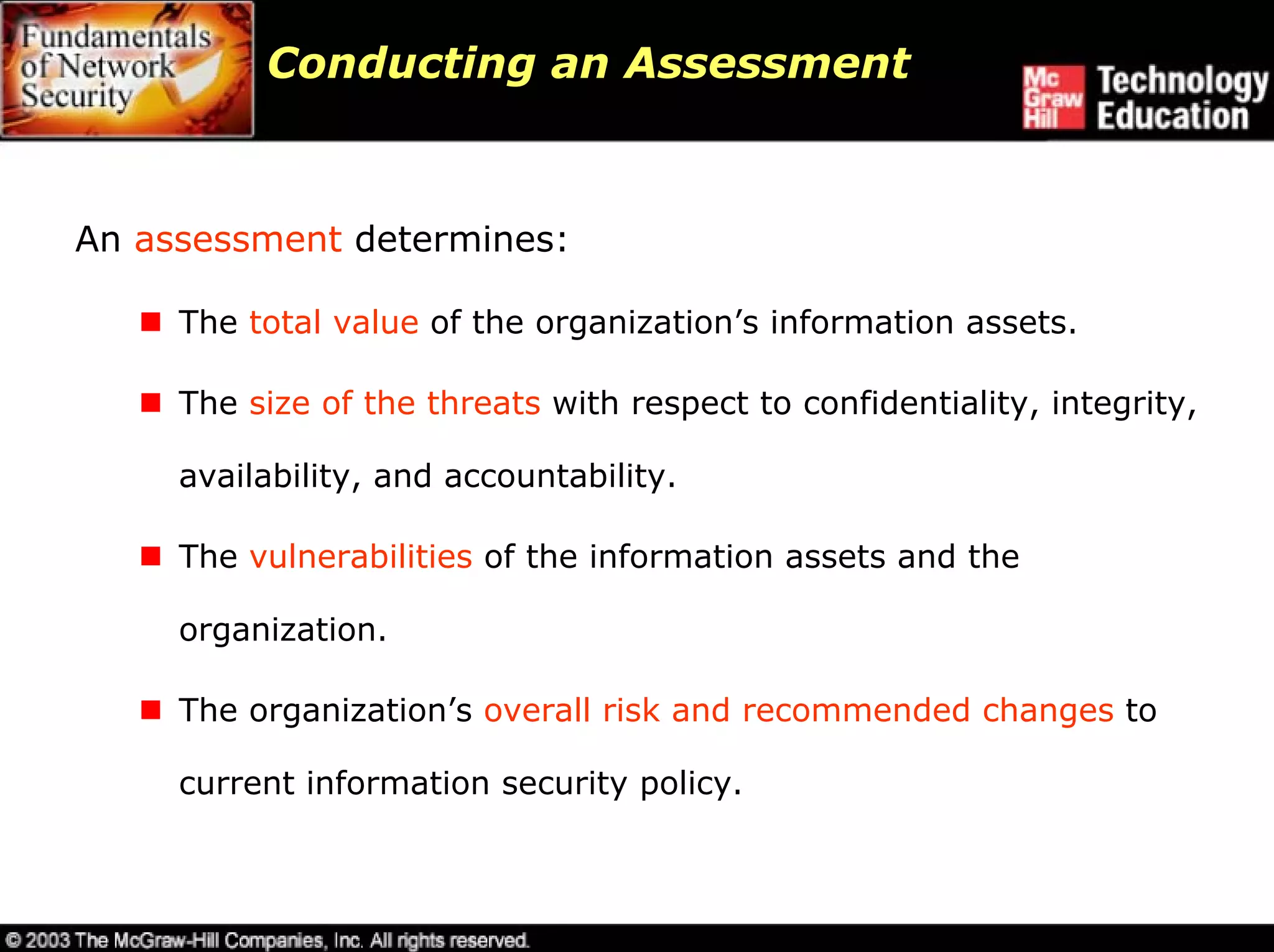 Conducting an Assessment



An assessment determines:

     The total value of the organization’s information assets.

     The size of the threats with respect to confidentiality, integrity,

     availability, and accountability.

     The vulnerabilities of the information assets and the

     organization.

     The organization’s overall risk and recommended changes to

     current information security policy.
 