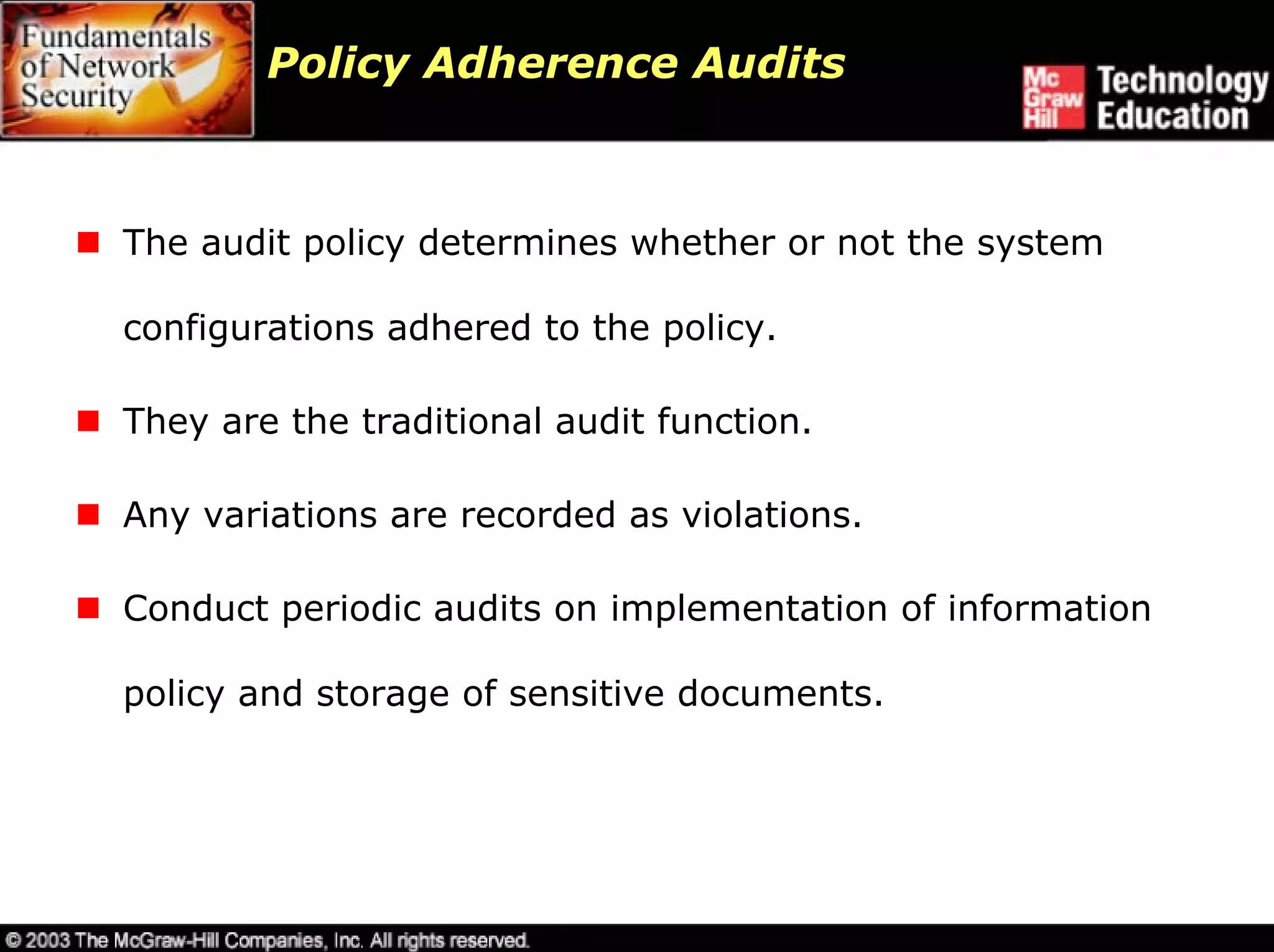 Policy Adherence Audits



The audit policy determines whether or not the system

configurations adhered to the policy.

They are the traditional audit function.

Any variations are recorded as violations.

Conduct periodic audits on implementation of information

policy and storage of sensitive documents.
 