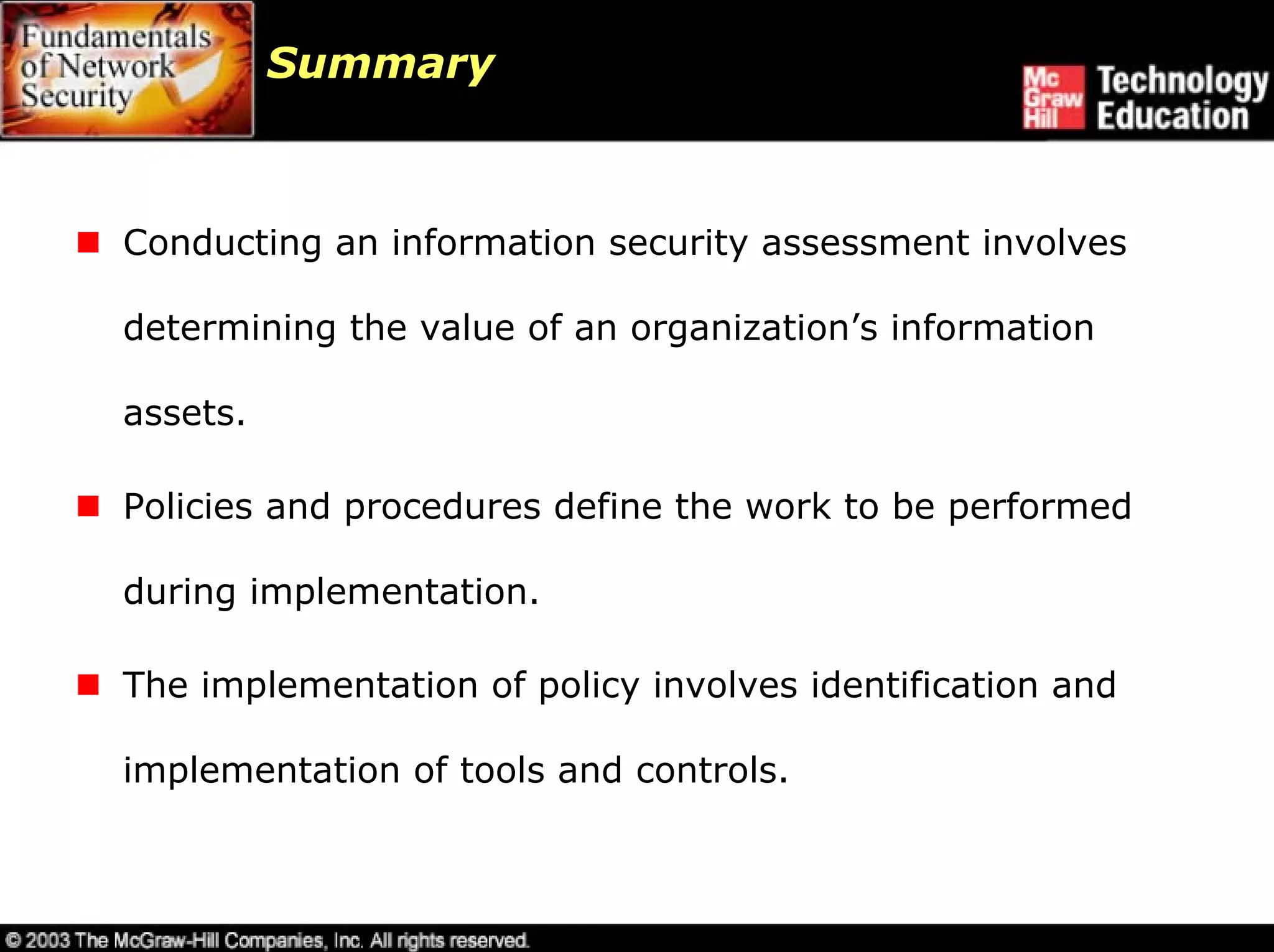 Summary



Conducting an information security assessment involves

determining the value of an organization’s information

assets.

Policies and procedures define the work to be performed

during implementation.

The implementation of policy involves identification and

implementation of tools and controls.
 