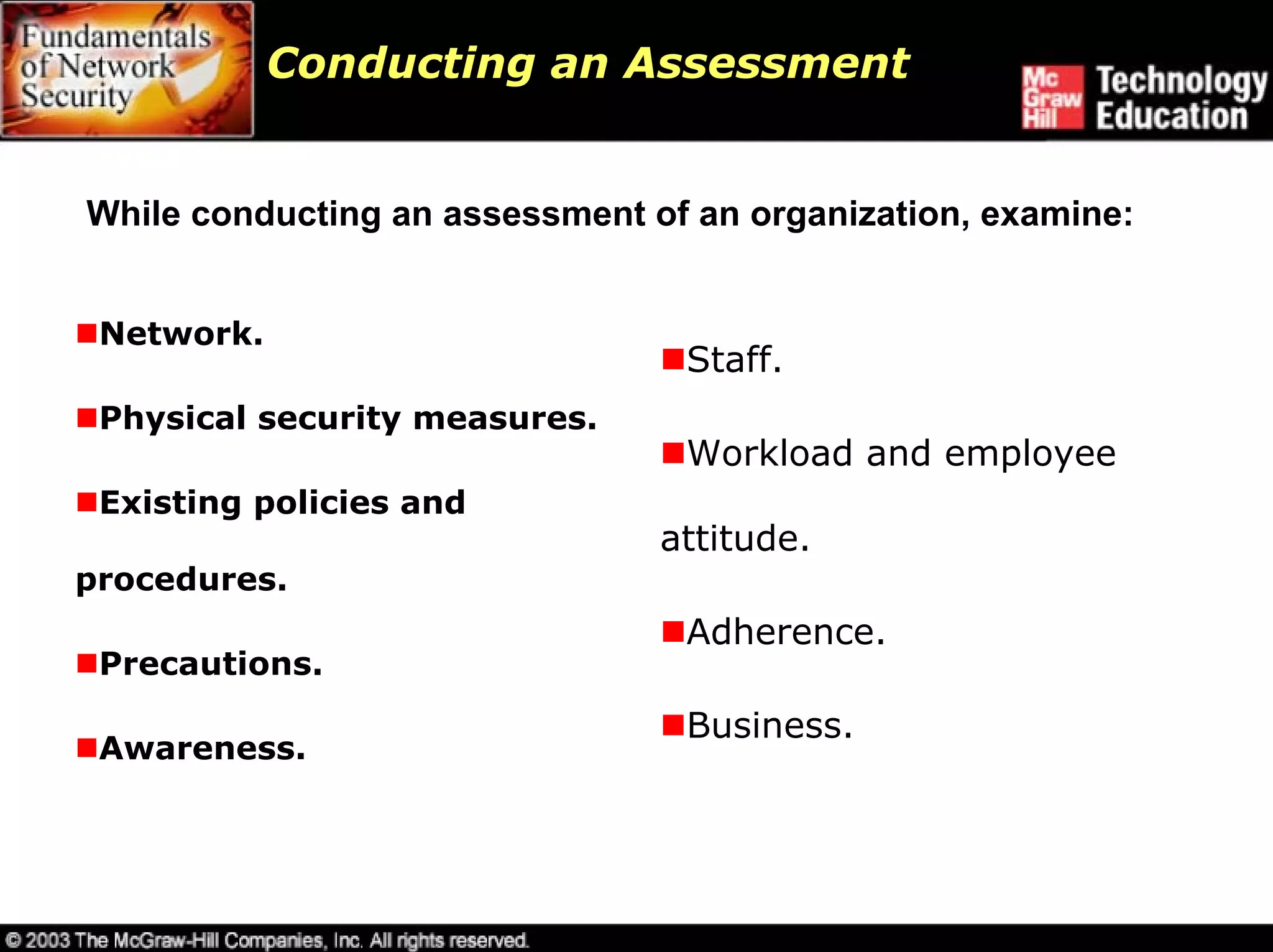 Conducting an Assessment


While conducting an assessment of an organization, examine:


 Network.
                                 Staff.
 Physical security measures.
                                 Workload and employee
 Existing policies and
                                attitude.
procedures.
                                 Adherence.
 Precautions.
                                 Business.
 Awareness.
 