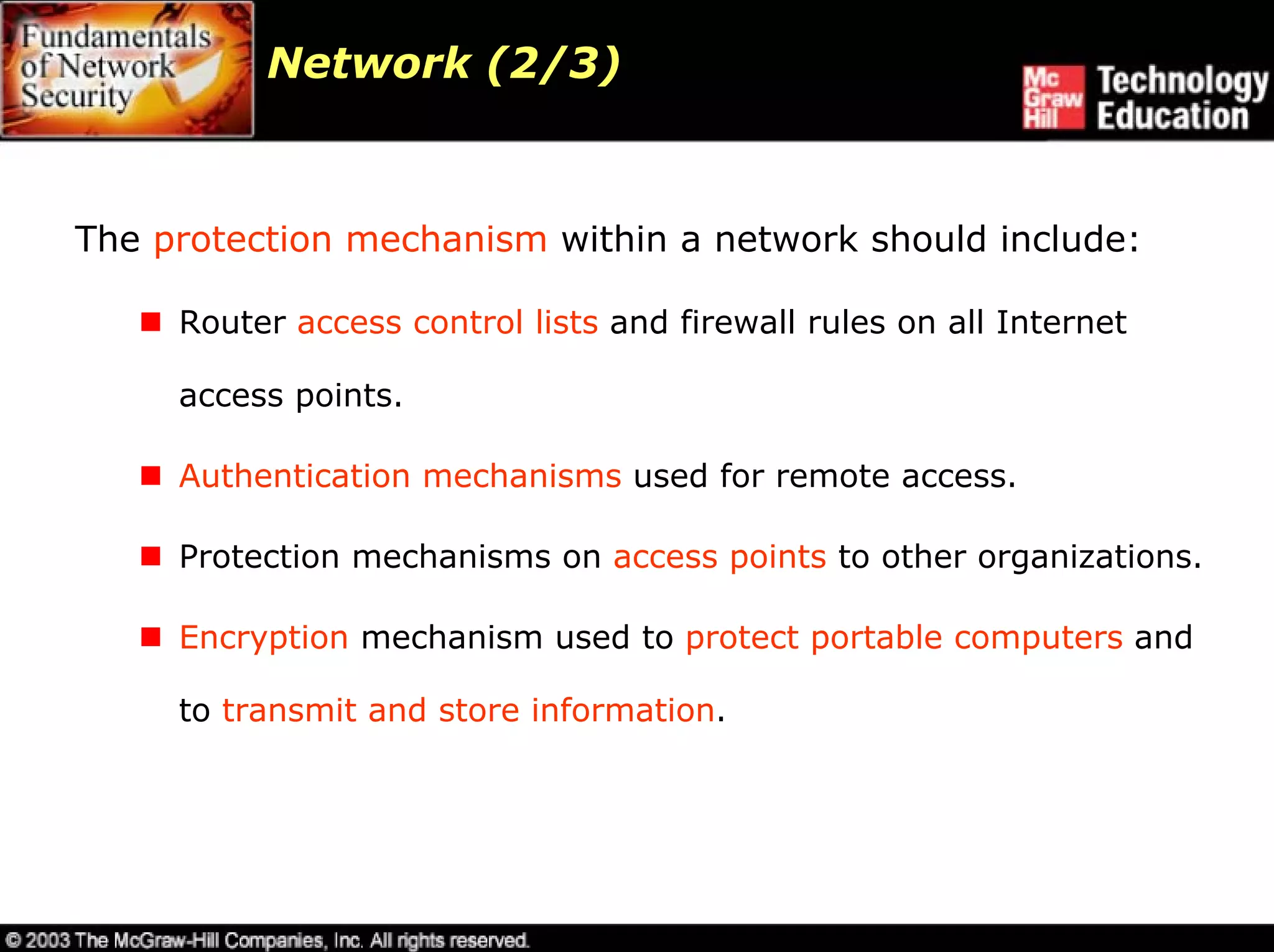 Network (2/3)



The protection mechanism within a network should include:

     Router access control lists and firewall rules on all Internet

     access points.

     Authentication mechanisms used for remote access.

     Protection mechanisms on access points to other organizations.

     Encryption mechanism used to protect portable computers and

     to transmit and store information.
 
