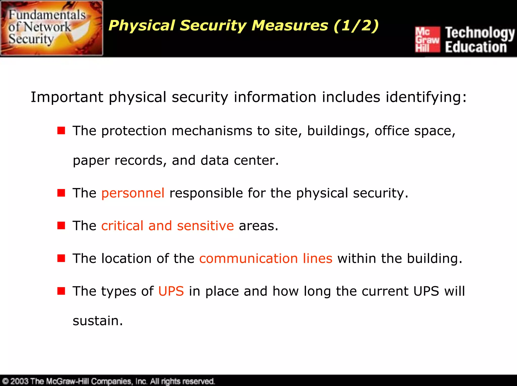 Physical Security Measures (1/2)



Important physical security information includes identifying:

     The protection mechanisms to site, buildings, office space,

     paper records, and data center.

     The personnel responsible for the physical security.

     The critical and sensitive areas.

     The location of the communication lines within the building.

     The types of UPS in place and how long the current UPS will

     sustain.
 