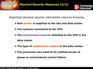 Physical Security Measures (2/2)



Important physical security information requires knowing:

      How power is supplied to the site and data center.

      The systems connected to the UPS.

      The environment controls attached to the UPS in the

      data center.

      The type of suppression system in the data center.

      The personnel who need to be notified incase of

      power or environment control failure.
 