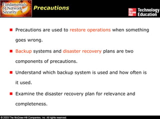 Precautions



Precautions are used to restore operations when something

goes wrong.

Backup systems and disaster recovery plans are two

components of precautions.

Understand which backup system is used and how often is

it used.

Examine the disaster recovery plan for relevance and

completeness.
 