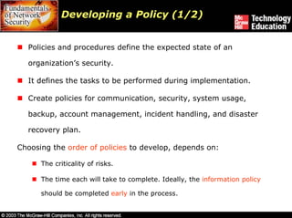 Developing a Policy (1/2)


  Policies and procedures define the expected state of an

  organization’s security.

  It defines the tasks to be performed during implementation.

  Create policies for communication, security, system usage,

  backup, account management, incident handling, and disaster

  recovery plan.

Choosing the order of policies to develop, depends on:

      The criticality of risks.

      The time each will take to complete. Ideally, the information policy

      should be completed early in the process.
 